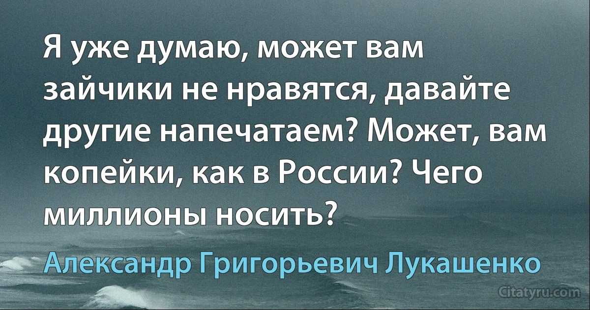 Я уже думаю, может вам зайчики не нравятся, давайте другие напечатаем? Может, вам копейки, как в России? Чего миллионы носить? (Александр Григорьевич Лукашенко)