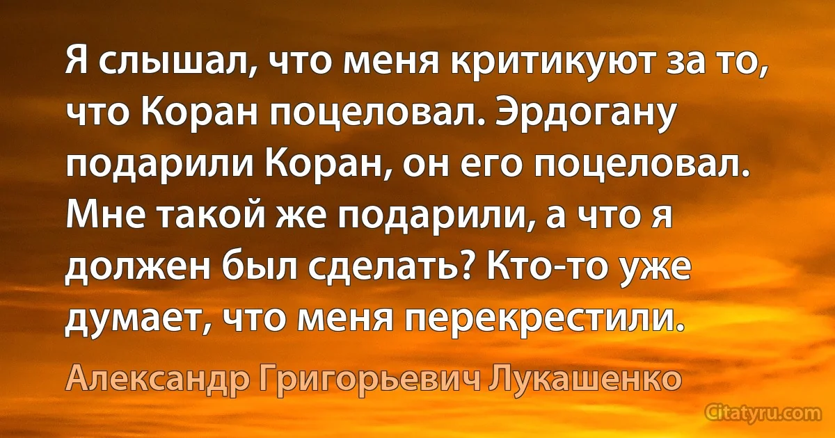 Я слышал, что меня критикуют за то, что Коран поцеловал. Эрдогану подарили Коран, он его поцеловал. Мне такой же подарили, а что я должен был сделать? Кто-то уже думает, что меня перекрестили. (Александр Григорьевич Лукашенко)