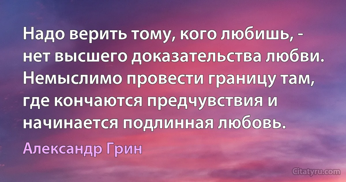 Надо верить тому, кого любишь, - нет высшего доказательства любви. Немыслимо провести границу там, где кончаются предчувствия и начинается подлинная любовь. (Александр Грин)