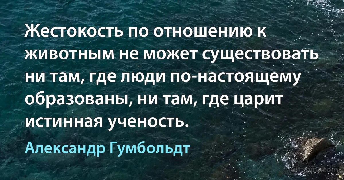 Жестокость по отношению к животным не может существовать ни там, где люди по-настоящему образованы, ни там, где царит истинная ученость. (Александр Гумбольдт)