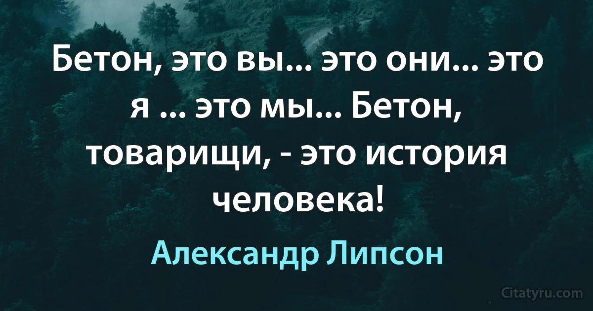 Бетон, это вы... это они... это я ... это мы... Бетон, товарищи, - это история человека! (Александр Липсон)