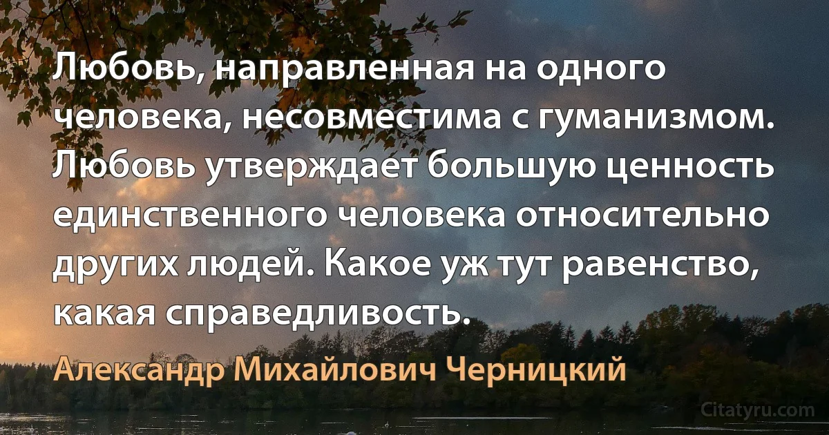 Любовь, направленная на одного человека, несовместима с гуманизмом. Любовь утверждает большую ценность единственного человека относительно других людей. Какое уж тут равенство, какая справедливость. (Александр Михайлович Черницкий)