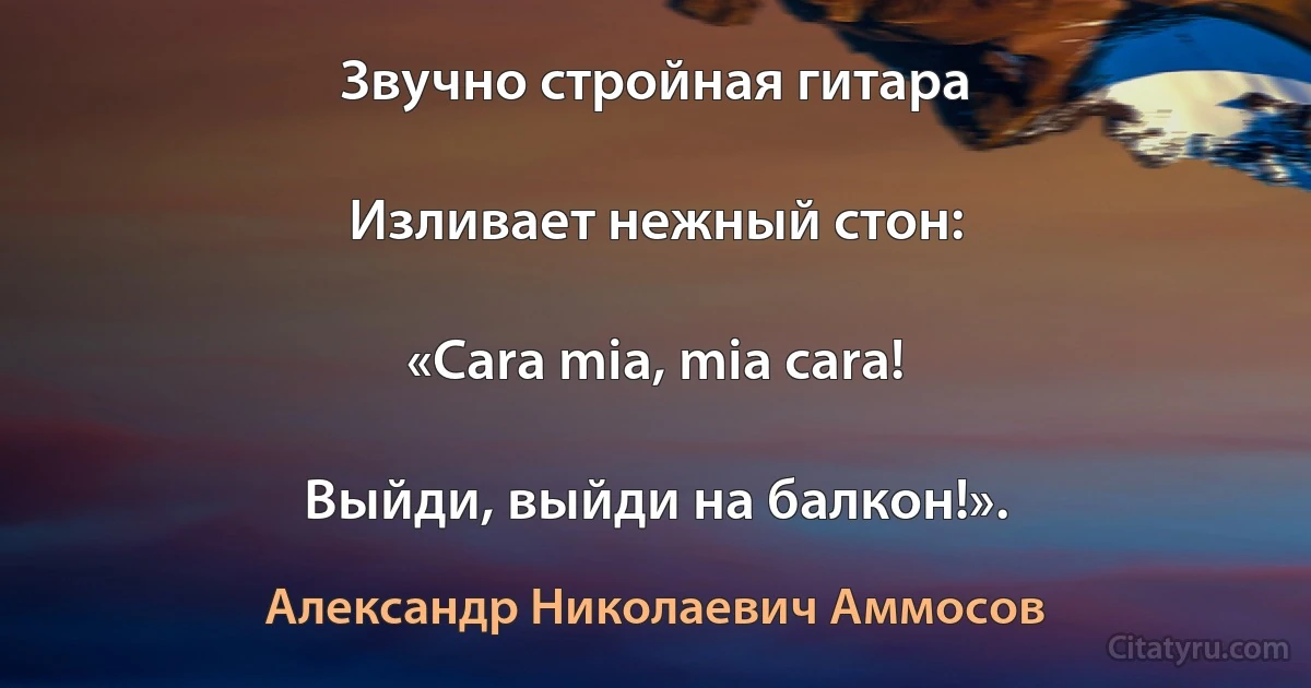 Звучно стройная гитара

Изливает нежный стон:

«Cara mia, mia cara!

Выйди, выйди на балкон!». (Александр Николаевич Аммосов)