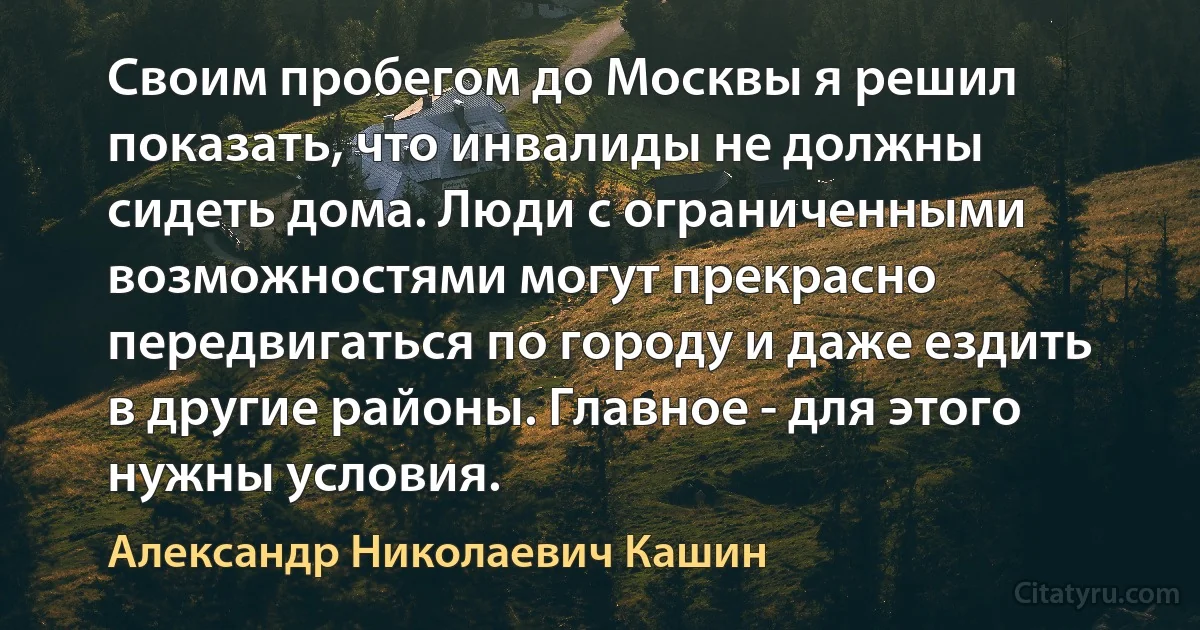 Своим пробегом до Москвы я решил показать, что инвалиды не должны сидеть дома. Люди с ограниченными возможностями могут прекрасно передвигаться по городу и даже ездить в другие районы. Главное - для этого нужны условия. (Александр Николаевич Кашин)