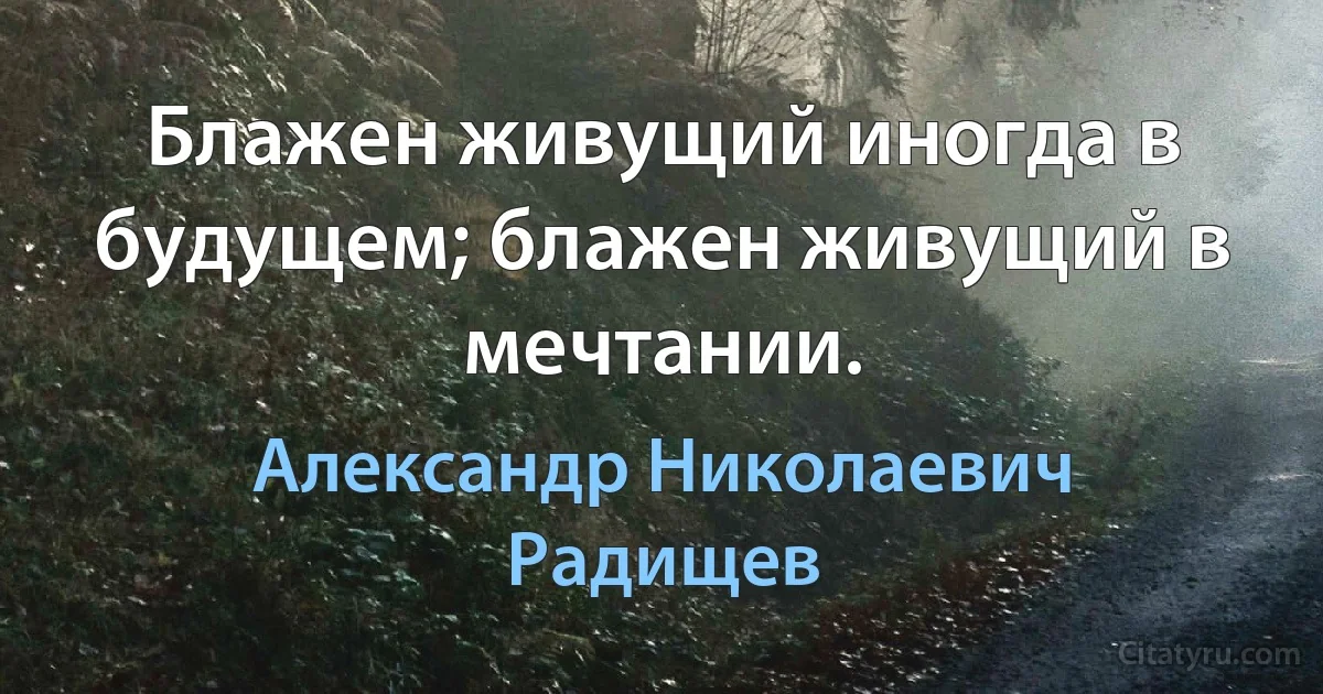 Блажен живущий иногда в будущем; блажен живущий в мечтании. (Александр Николаевич Радищев)