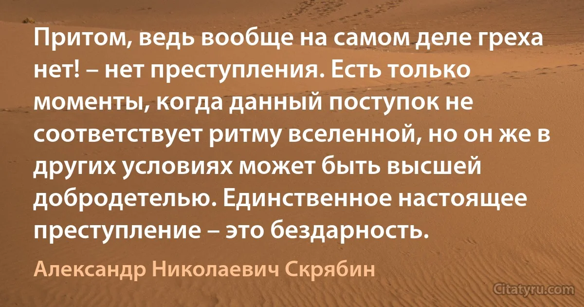 Притом, ведь вообще на самом деле греха нет! – нет преступления. Есть только моменты, когда данный поступок не соответствует ритму вселенной, но он же в других условиях может быть высшей добродетелью. Единственное настоящее преступление – это бездарность. (Александр Николаевич Скрябин)