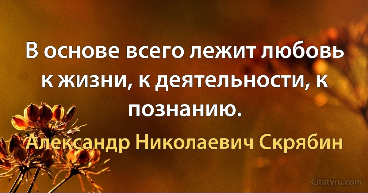 В основе всего лежит любовь к жизни, к деятельности, к познанию. (Александр Николаевич Скрябин)