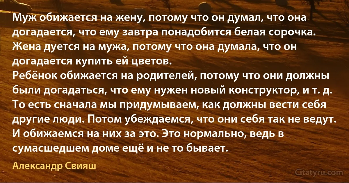 Муж обижается на жену, потому что он думал, что она догадается, что ему завтра понадобится белая сорочка.
Жена дуется на мужа, потому что она думала, что он догадается купить ей цветов.
Ребёнок обижается на родителей, потому что они должны были догадаться, что ему нужен новый конструктор, и т. д.
То есть сначала мы придумываем, как должны вести себя другие люди. Потом убеждаемся, что они себя так не ведут. И обижаемся на них за это. Это нормально, ведь в сумасшедшем доме ещё и не то бывает. (Александр Свияш)