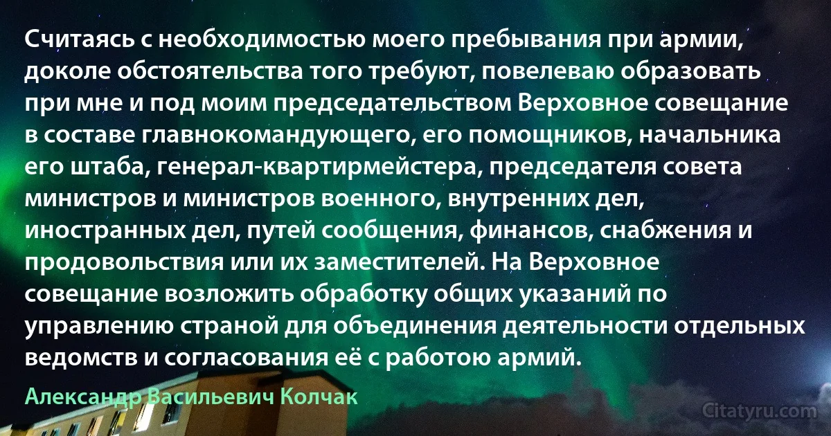 Считаясь с необходимостью моего пребывания при армии, доколе обстоятельства того требуют, повелеваю образовать при мне и под моим председательством Верховное совещание в составе главнокомандующего, его помощников, начальника его штаба, генерал-квартирмейстера, председателя совета министров и министров военного, внутренних дел, иностранных дел, путей сообщения, финансов, снабжения и продовольствия или их заместителей. На Верховное совещание возложить обработку общих указаний по управлению страной для объединения деятельности отдельных ведомств и согласования её с работою армий. (Александр Васильевич Колчак)