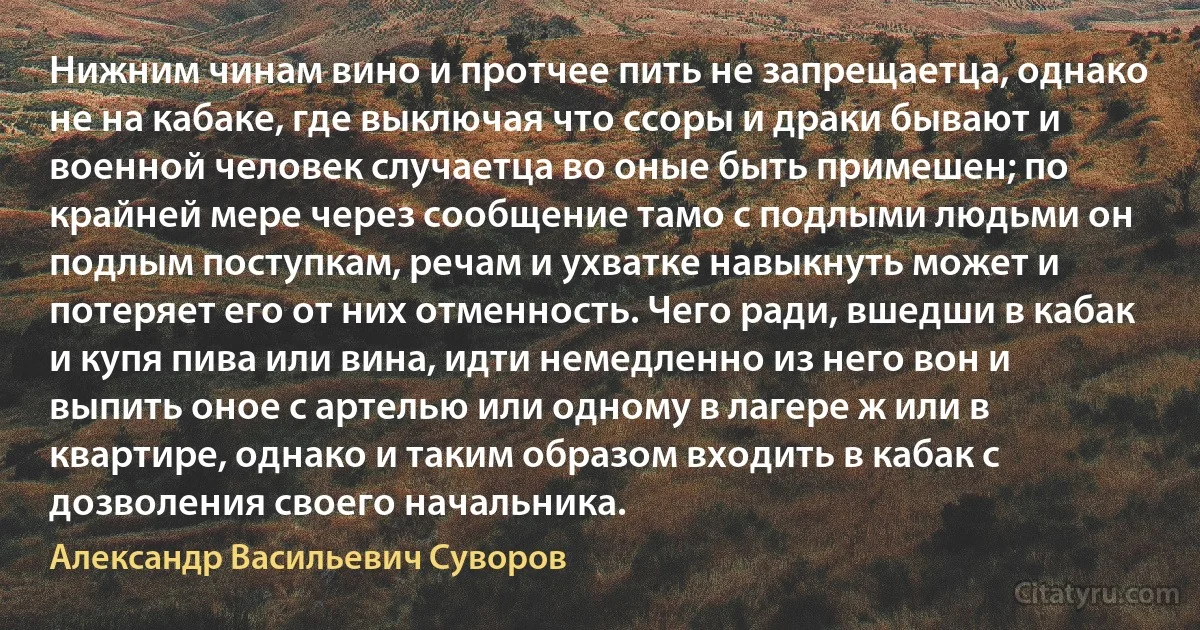 Нижним чинам вино и протчее пить не запрещаетца, однако не на кабаке, где выключая что ссоры и драки бывают и военной человек случаетца во оные быть примешен; по крайней мере через сообщение тамо с подлыми людьми он подлым поступкам, речам и ухватке навыкнуть может и потеряет его от них отменность. Чего ради, вшедши в кабак и купя пива или вина, идти немедленно из него вон и выпить оное с артелью или одному в лагере ж или в квартире, однако и таким образом входить в кабак с дозволения своего начальника. (Александр Васильевич Суворов)