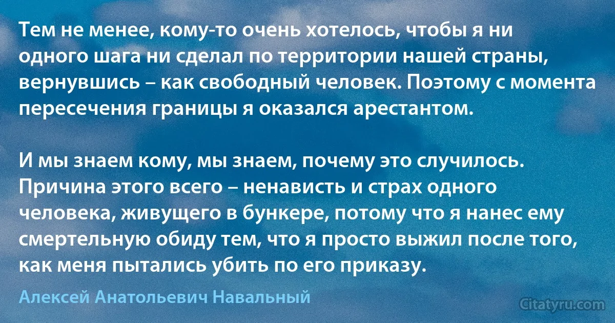 Тем не менее, кому-то очень хотелось, чтобы я ни одного шага ни сделал по территории нашей страны, вернувшись – как свободный человек. Поэтому с момента пересечения границы я оказался арестантом.

И мы знаем кому, мы знаем, почему это случилось. Причина этого всего – ненависть и страх одного человека, живущего в бункере, потому что я нанес ему смертельную обиду тем, что я просто выжил после того, как меня пытались убить по его приказу. (Алексей Анатольевич Навальный)