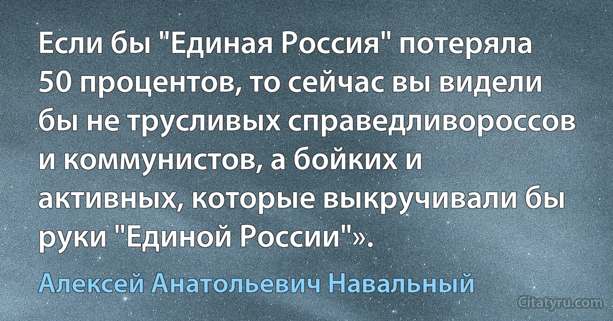 Если бы "Единая Россия" потеряла 50 процентов, то сейчас вы видели бы не трусливых справедливороссов и коммунистов, а бойких и активных, которые выкручивали бы руки "Единой России"». (Алексей Анатольевич Навальный)