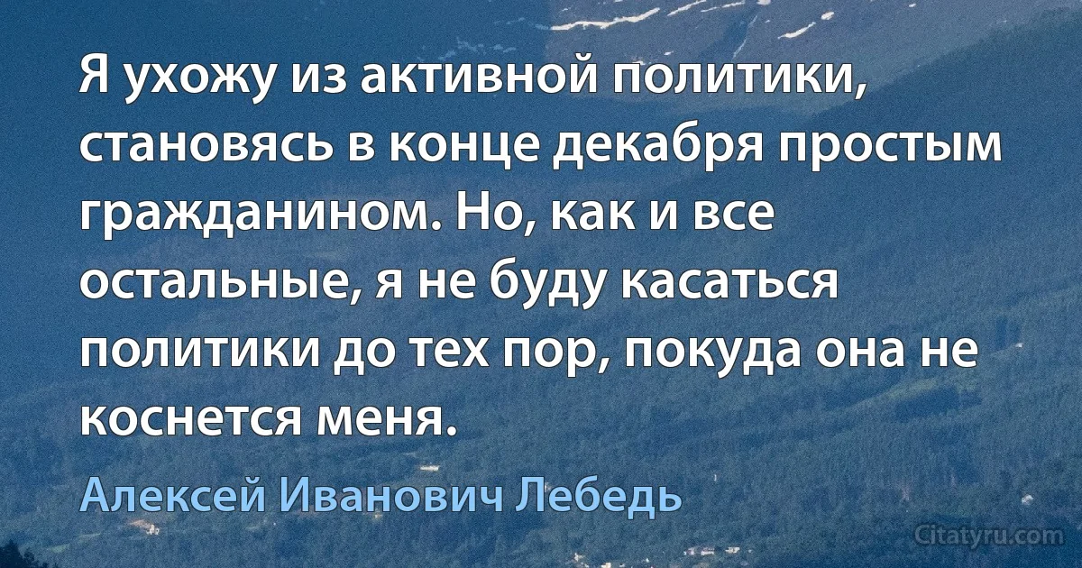 Я ухожу из активной политики, становясь в конце декабря простым гражданином. Но, как и все остальные, я не буду касаться политики до тех пор, покуда она не коснется меня. (Алексей Иванович Лебедь)