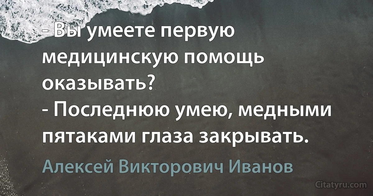 - Вы умеете первую медицинскую помощь оказывать?
- Последнюю умею, медными пятаками глаза закрывать. (Алексей Викторович Иванов)