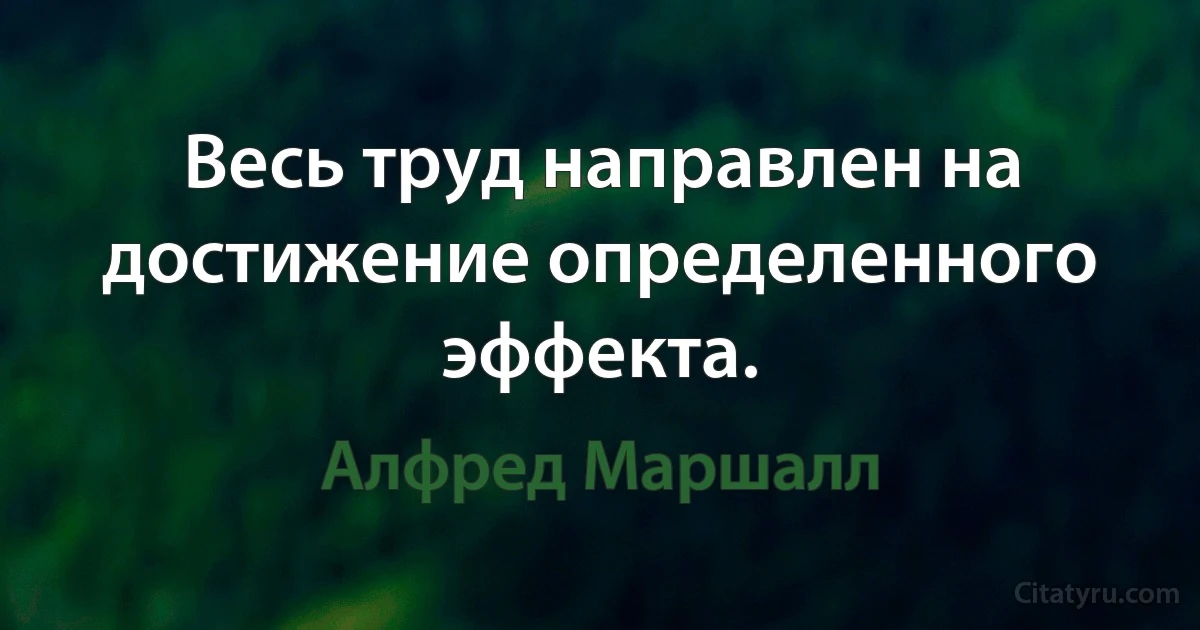 Весь труд направлен на достижение определенного эффекта. (Алфред Маршалл)