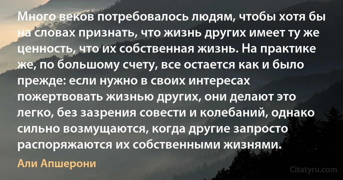 Много веков потребовалось людям, чтобы хотя бы на словах признать, что жизнь других имеет ту же ценность, что их собственная жизнь. На практике же, по большому счету, все остается как и было прежде: если нужно в своих интересах пожертвовать жизнью других, они делают это легко, без зазрения совести и колебаний, однако сильно возмущаются, когда другие запросто распоряжаются их собственными жизнями. (Али Апшерони)