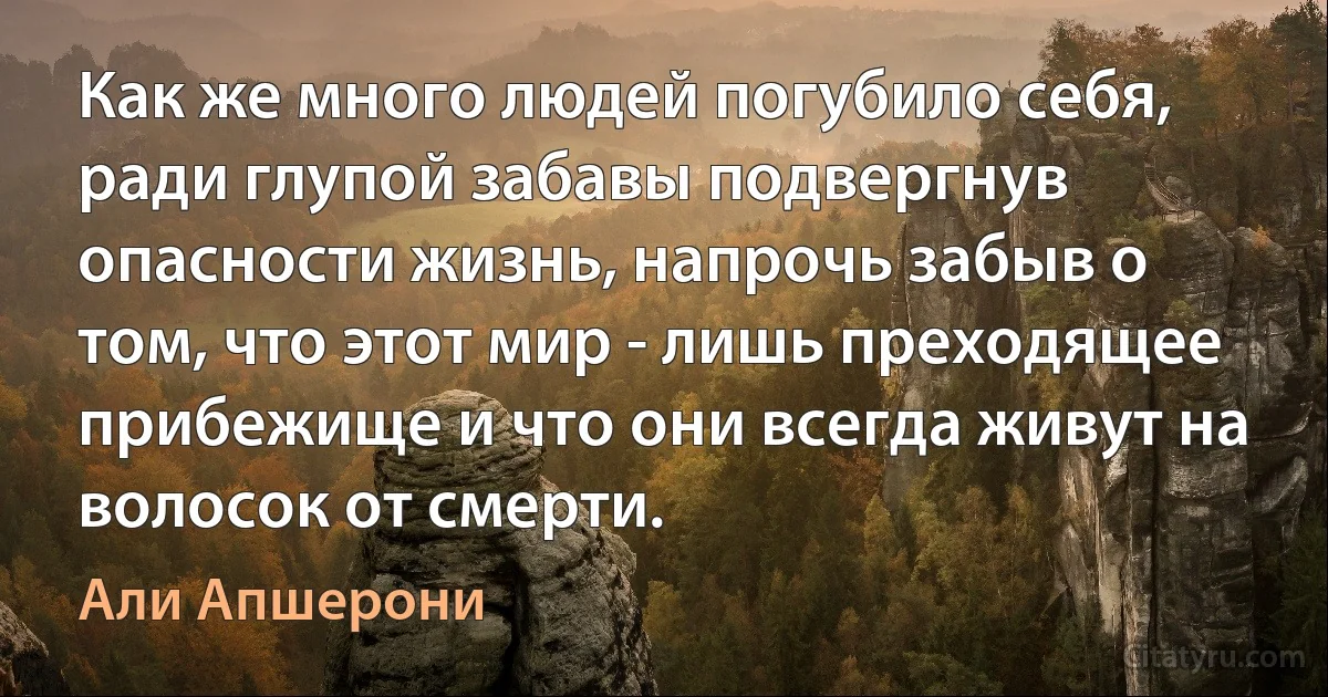 Как же много людей погубило себя, ради глупой забавы подвергнув опасности жизнь, напрочь забыв о том, что этот мир - лишь преходящее прибежище и что они всегда живут на волосок от смерти. (Али Апшерони)