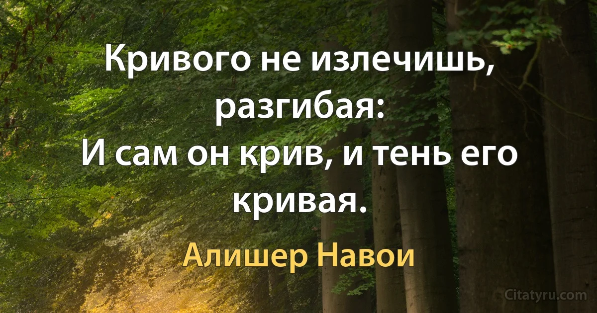 Кривого не излечишь, разгибая:
И сам он крив, и тень его кривая. (Алишер Навои)