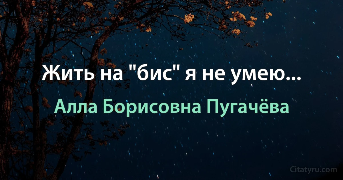 Жить на "бис" я не умею... (Алла Борисовна Пугачёва)