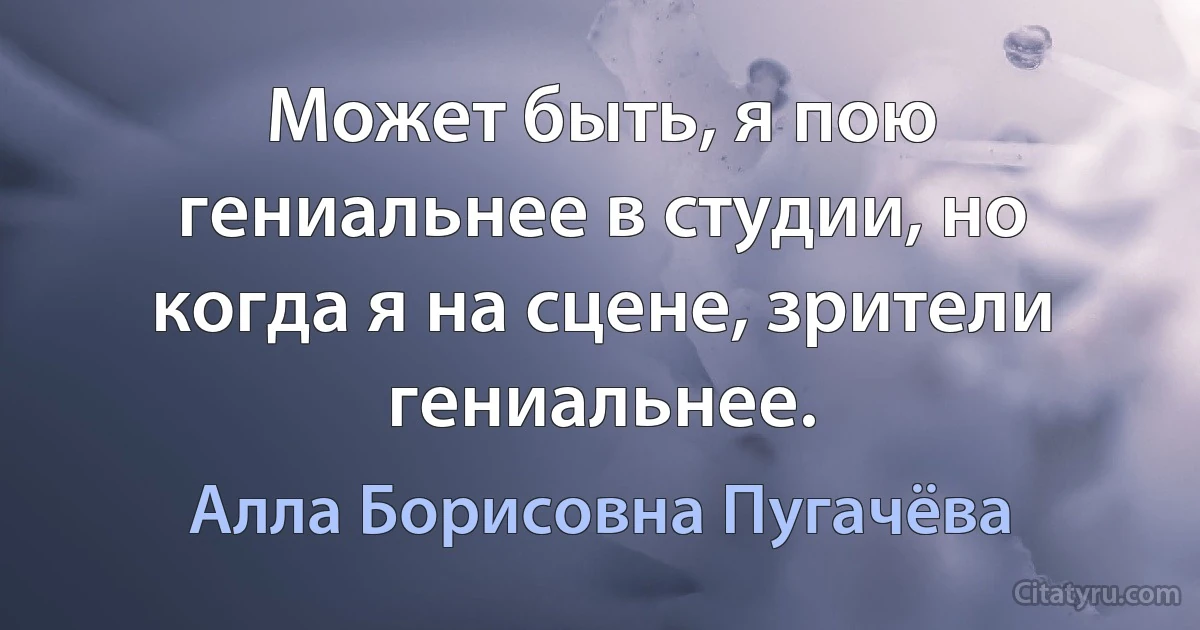 Может быть, я пою гениальнее в студии, но когда я на сцене, зрители гениальнее. (Алла Борисовна Пугачёва)