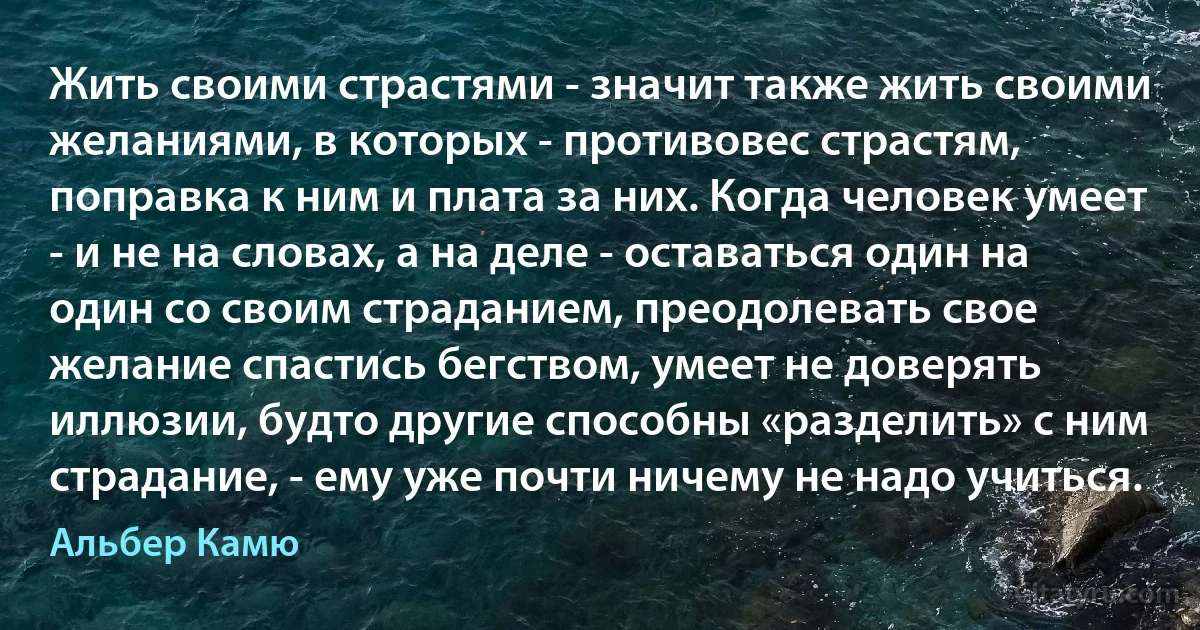 Жить своими страстями - значит также жить своими желаниями, в которых - противовес страстям, поправка к ним и плата за них. Когда человек умеет - и не на словах, а на деле - оставаться один на один со своим страданием, преодолевать свое желание спастись бегством, умеет не доверять иллюзии, будто другие способны «разделить» с ним страдание, - ему уже почти ничему не надо учиться. (Альбер Камю)