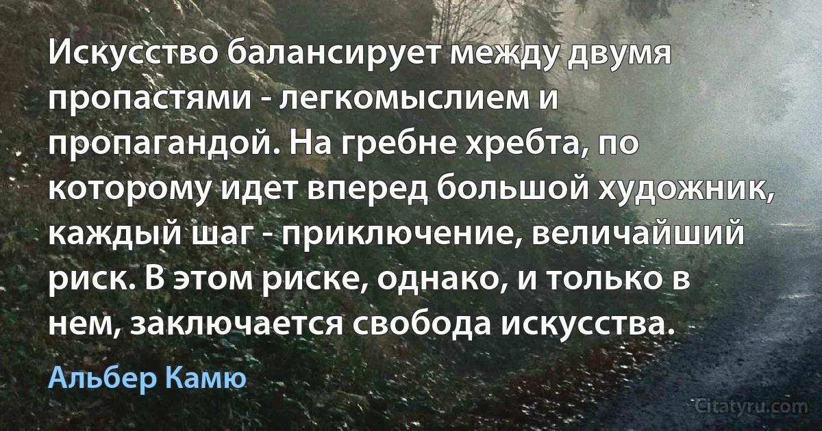 Искусство балансирует между двумя пропастями - легкомыслием и пропагандой. На гребне хребта, по которому идет вперед большой художник, каждый шаг - приключение, величайший риск. В этом риске, однако, и только в нем, заключается свобода искусства. (Альбер Камю)