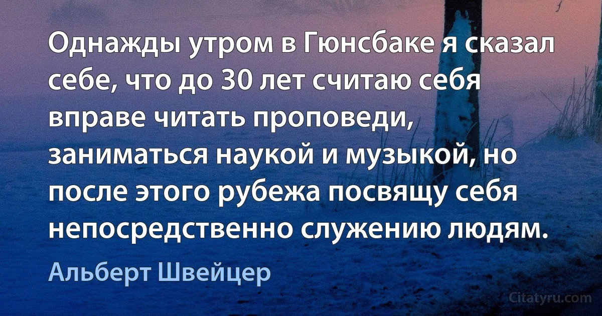 Однажды утром в Гюнсбаке я сказал себе, что до 30 лет считаю себя вправе читать проповеди, заниматься наукой и музыкой, но после этого рубежа посвящу себя непосредственно служению людям. (Альберт Швейцер)