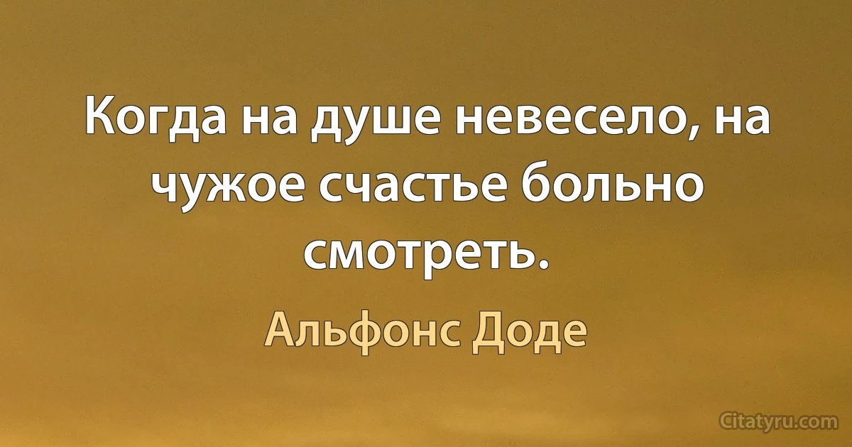 Когда на душе невесело, на чужое счастье больно смотреть. (Альфонс Доде)