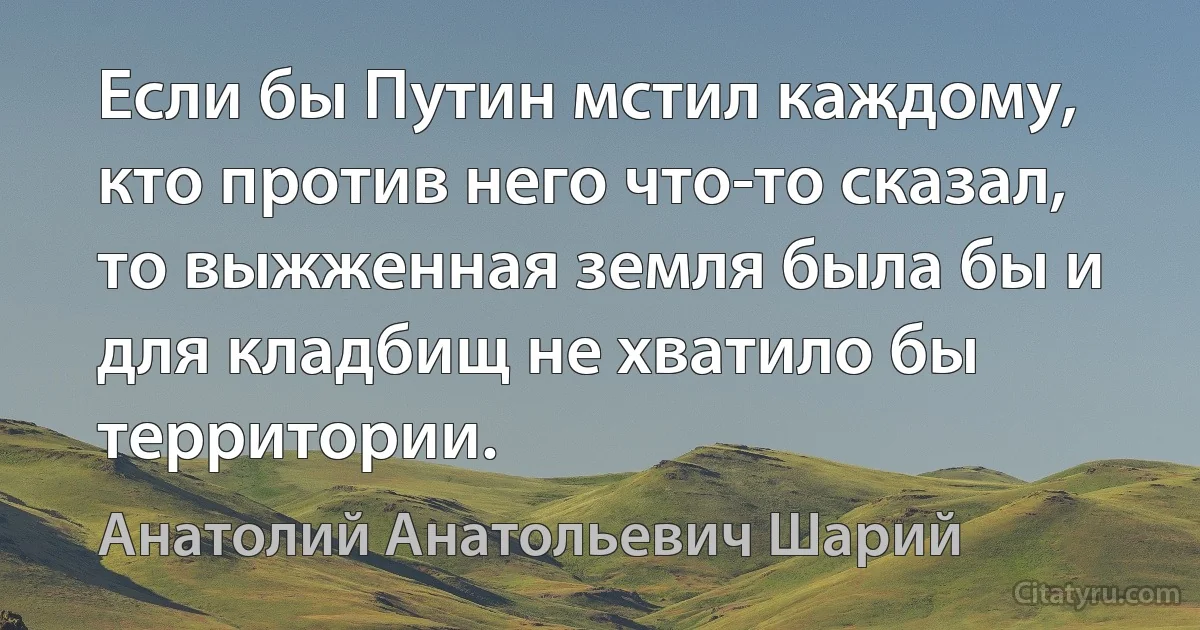 Если бы Путин мстил каждому, кто против него что-то сказал, то выжженная земля была бы и для кладбищ не хватило бы территории. (Анатолий Анатольевич Шарий)