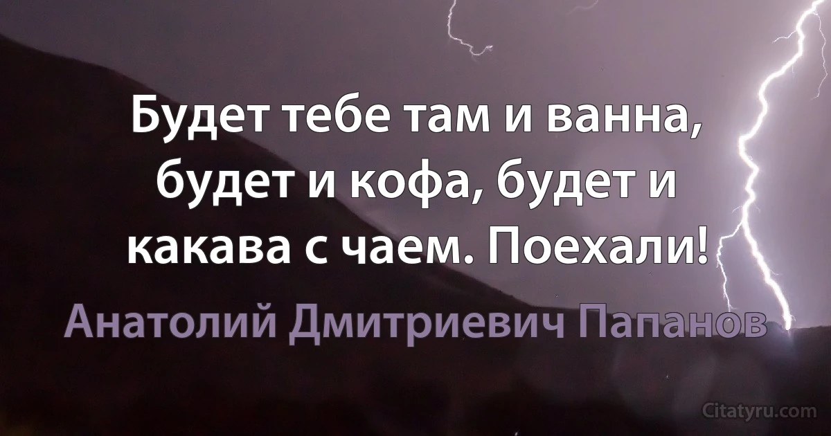 Будет тебе там и ванна, будет и кофа, будет и какава с чаем. Поехали! (Анатолий Дмитриевич Папанов)