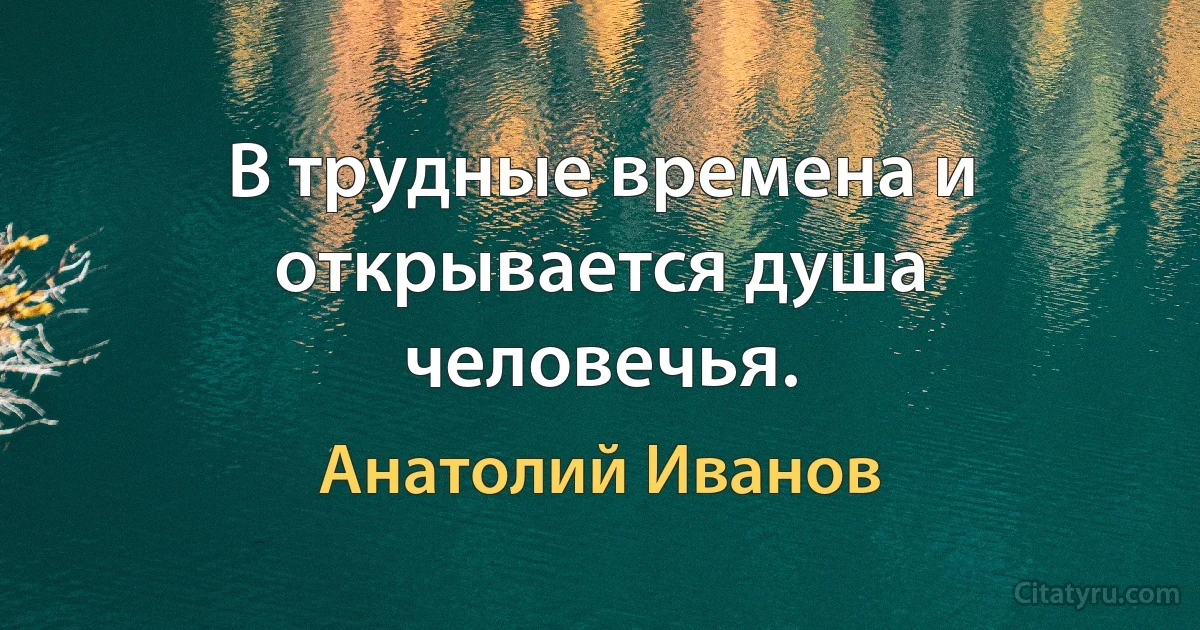 В трудные времена и открывается душа человечья. (Анатолий Иванов)