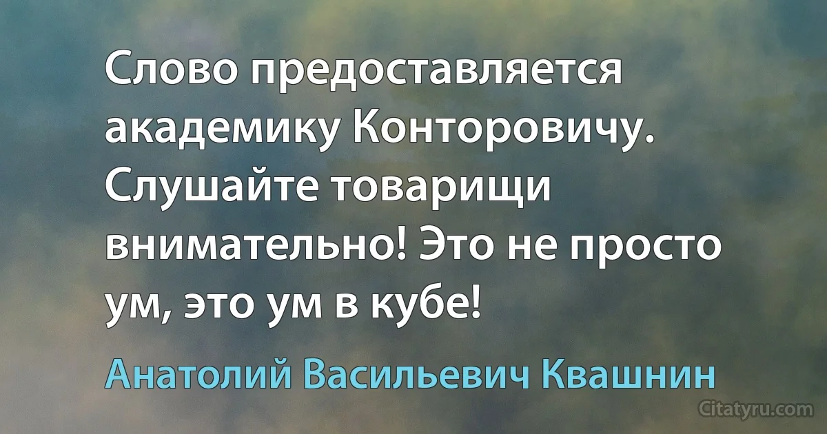 Слово предоставляется академику Конторовичу. Слушайте товарищи внимательно! Это не просто ум, это ум в кубе! (Анатолий Васильевич Квашнин)