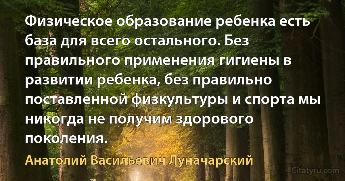 Физическое образование ребенка есть база для всего остального. Без правильного применения гигиены в развитии ребенка, без правильно поставленной физкультуры и спорта мы никогда не получим здорового поколения. (Анатолий Васильевич Луначарский)