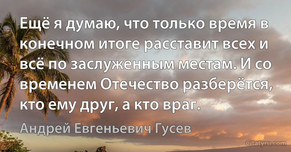 Ещё я думаю, что только время в конечном итоге расставит всех и всё по заслуженным местам. И со временем Отечество разберётся, кто ему друг, а кто враг. (Андрей Евгеньевич Гусев)