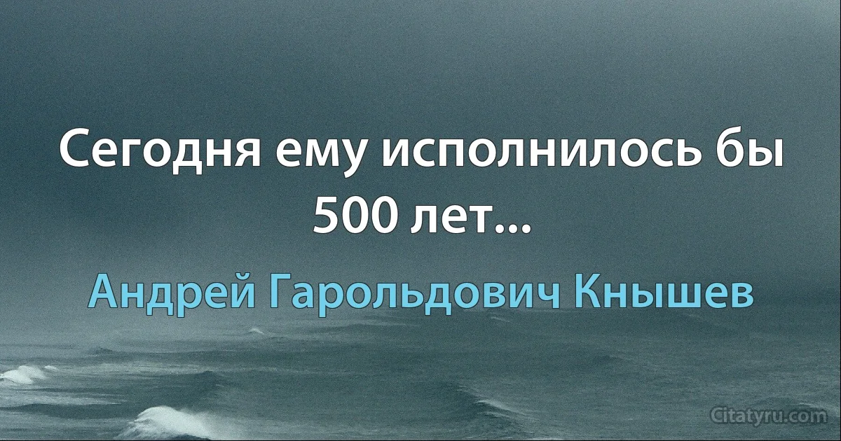 Сегодня ему исполнилось бы 500 лет... (Андрей Гарольдович Кнышев)