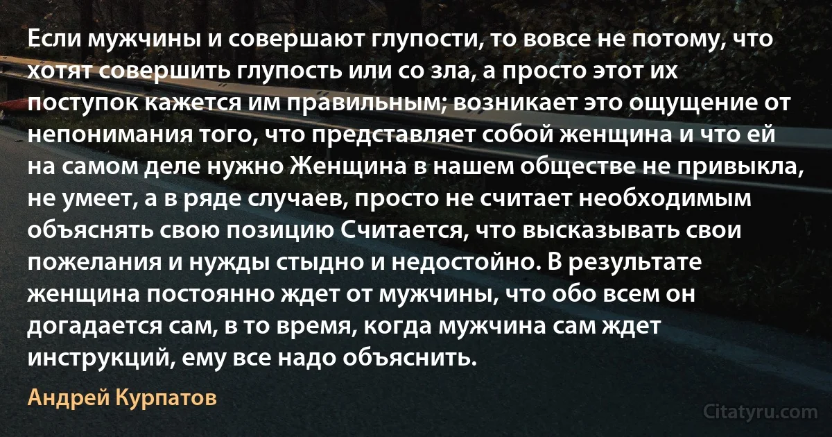 Если мужчины и совершают глупости, то вовсе не потому, что хотят совершить глупость или со зла, а просто этот их поступок кажется им правильным; возникает это ощущение от непонимания того, что представляет собой женщина и что ей на самом деле нужно Женщина в нашем обществе не привыкла, не умеет, а в ряде случаев, просто не считает необходимым объяснять свою позицию Считается, что высказывать свои пожелания и нужды стыдно и недостойно. В результате женщина постоянно ждет от мужчины, что обо всем он догадается сам, в то время, когда мужчина сам ждет инструкций, ему все надо объяснить. (Андрей Курпатов)