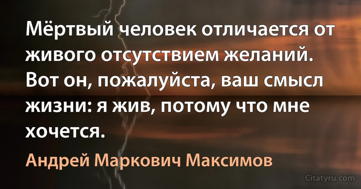 Мёртвый человек отличается от живого отсутствием желаний. Вот он, пожалуйста, ваш смысл жизни: я жив, потому что мне хочется. (Андрей Маркович Максимов)