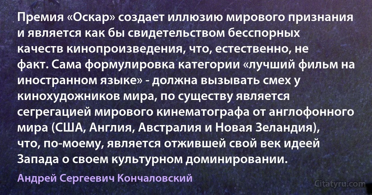 Премия «Оскар» создает иллюзию мирового признания и является как бы свидетельством бесспорных качеств кинопроизведения, что, естественно, не факт. Сама формулировка категории «лучший фильм на иностранном языке» - должна вызывать смех у кинохудожников мира, по существу является сегрегацией мирового кинематографа от англофонного мира (США, Англия, Австралия и Новая Зеландия), что, по-моему, является отжившей свой век идеей Запада о своем культурном доминировании. (Андрей Сергеевич Кончаловский)