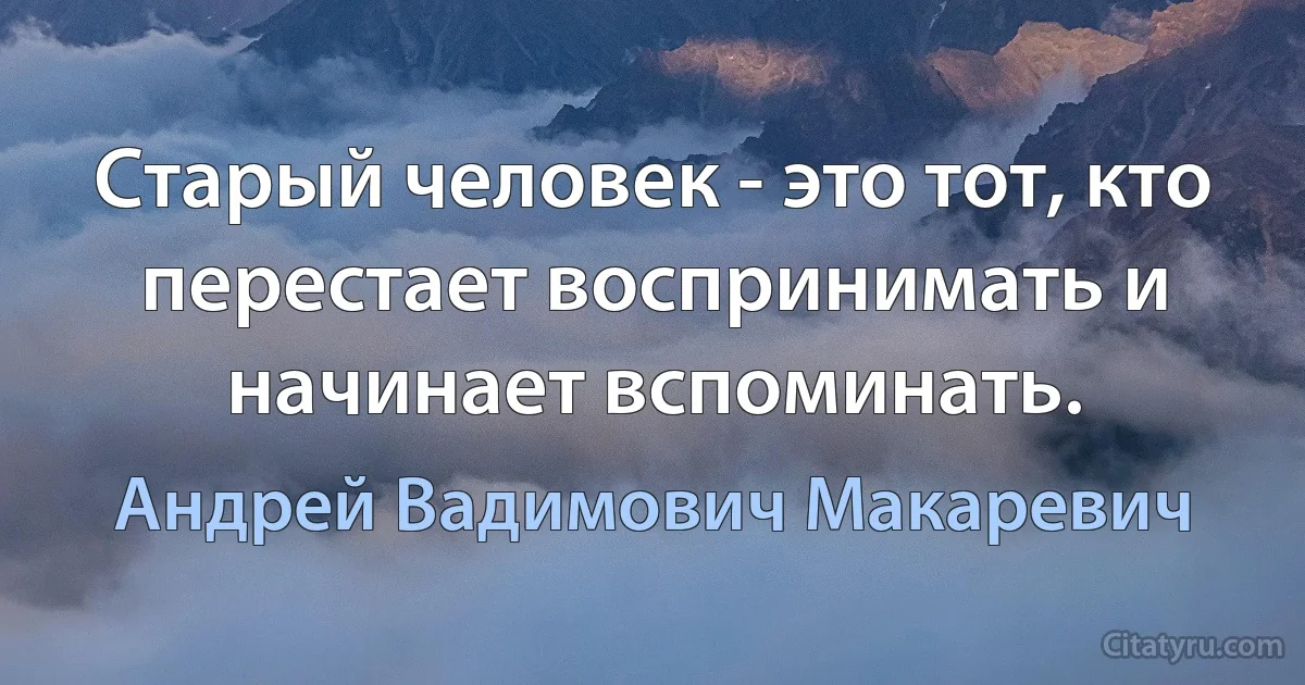 Старый человек - это тот, кто перестает воспринимать и начинает вспоминать. (Андрей Вадимович Макаревич)