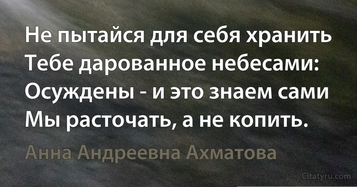 Не пытайся для себя хранить
Тебе дарованное небесами:
Осуждены - и это знаем сами
Мы расточать, а не копить. (Анна Андреевна Ахматова)