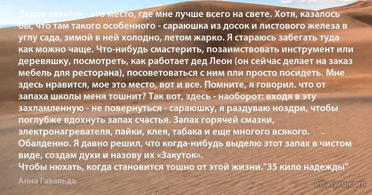 Дедов закуток - это место, где мне лучше всего на свете. Хотя, казалось бы, что там такого особенного - сараюшка из досок и листового железа в углу сада, зимой в ней холодно, летом жарко. Я стараюсь забегать туда как можно чаще. Что-нибудь смастерить, позаимствовать инструмент или деревяшку, посмотреть, как работает дед Леон (он сейчас делает на заказ мебель для ресторана), посоветоваться с ним пли просто посидеть. Мне здесь нравится, мое это место, вот и все. Помните, я говорил. что от запаха школы меня тошнит? Так вот, здесь - наоборот: входя в эту захламленную - не повернуться - сараюшку, я раздуваю ноздри, чтобы поглубже вдохнуть запах счастья. Запах горячей смазки, электронагревателя, пайки, клея, табака и еще многого всякого. Обалденно. Я давно решил, что когда-нибудь выделю этот запах в чистом виде, создам духи и назову их «Закуток».
Чтобы нюхать, когда становится тошно от этой жизни."35 кило надежды" (Анна Гавальда)