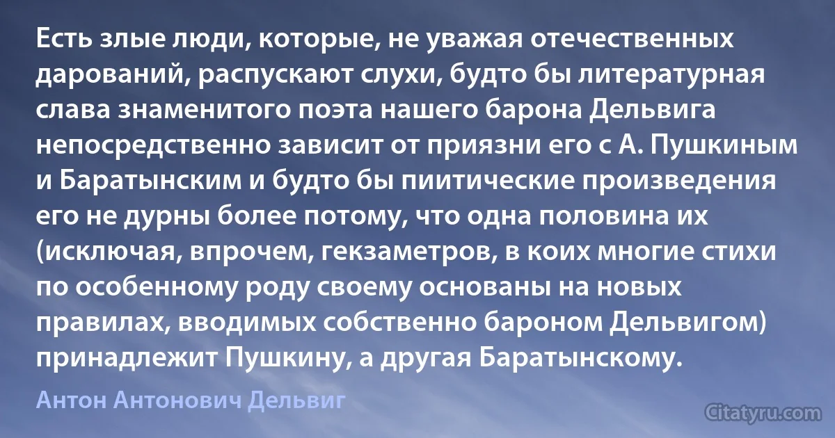 Есть злые люди, которые, не уважая отечественных дарований, распускают слухи, будто бы литературная слава знаменитого поэта нашего барона Дельвига непосредственно зависит от приязни его с А. Пушкиным и Баратынским и будто бы пиитические произведения его не дурны более потому, что одна половина их (исключая, впрочем, гекзаметров, в коих многие стихи по особенному роду своему основаны на новых правилах, вводимых собственно бароном Дельвигом) принадлежит Пушкину, а другая Баратынскому. (Антон Антонович Дельвиг)