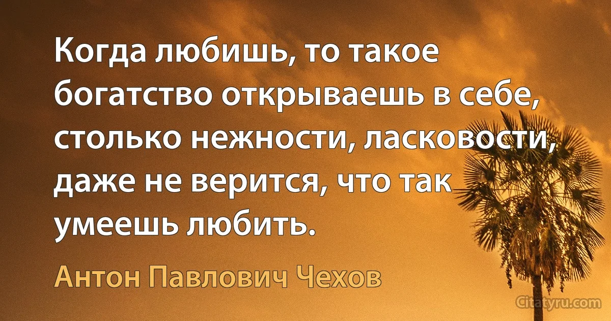 Когда любишь, то такое богатство открываешь в себе, столько нежности, ласковости, даже не верится, что так умеешь любить. (Антон Павлович Чехов)