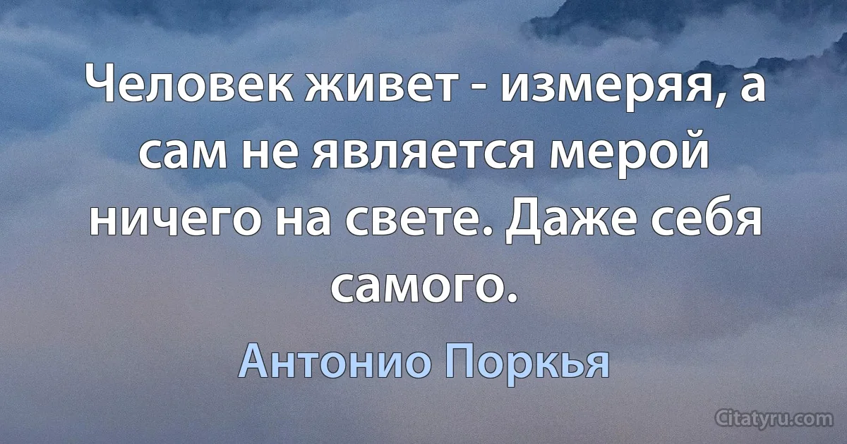 Человек живет - измеряя, а сам не является мерой ничего на свете. Даже себя самого. (Антонио Поркья)