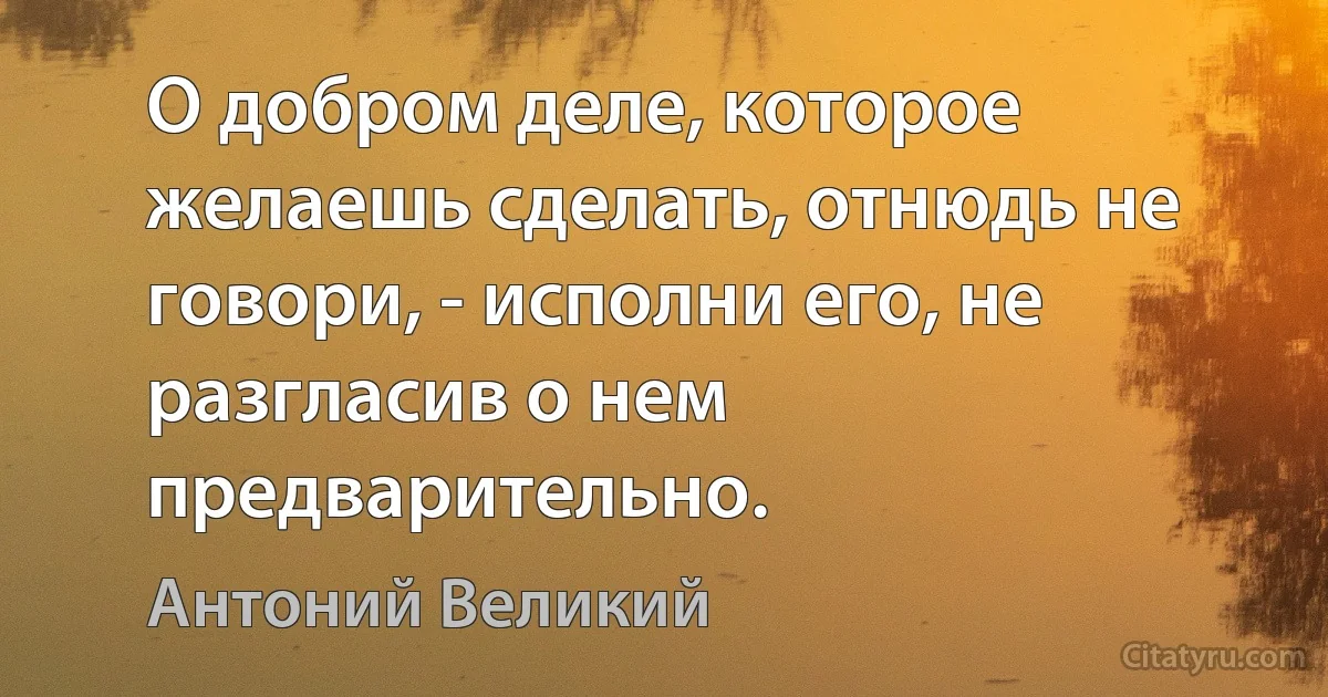 О добром деле, которое желаешь сделать, отнюдь не говори, - исполни его, не разгласив о нем предварительно. (Антоний Великий)