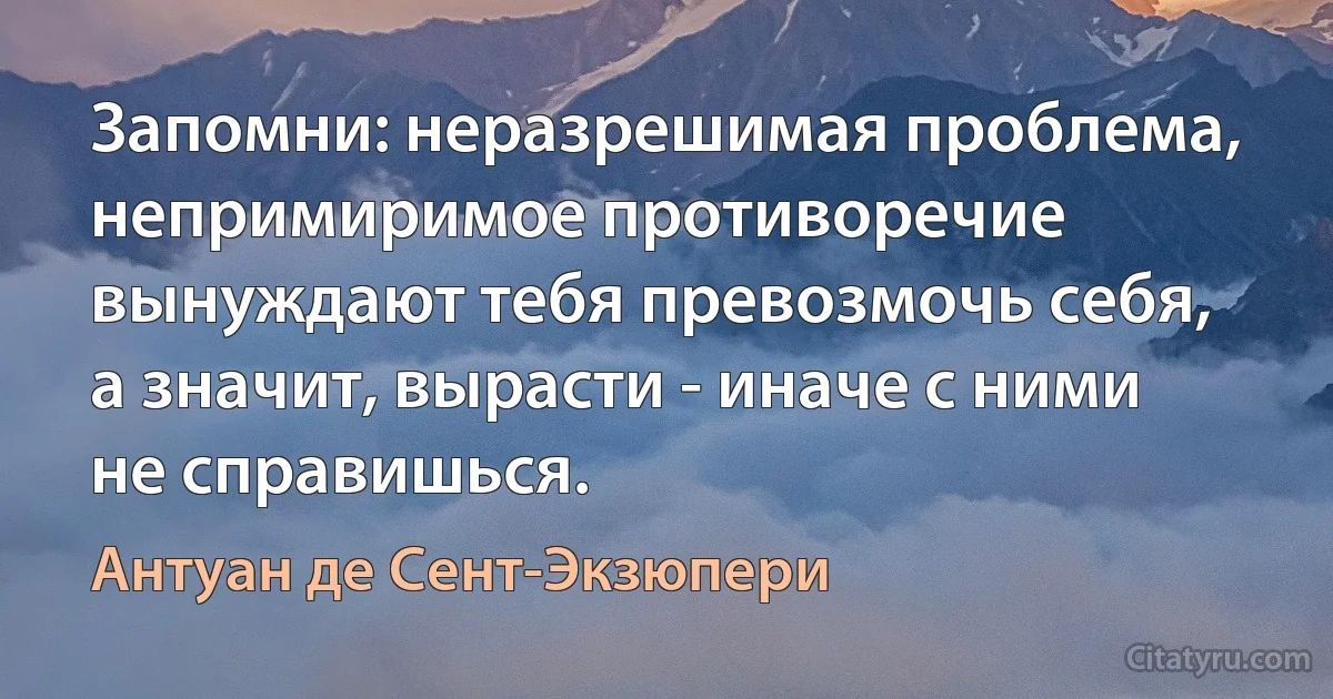 Запомни: неразрешимая проблема, непримиримое противоречие вынуждают тебя превозмочь себя, а значит, вырасти - иначе с ними не справишься. (Антуан де Сент-Экзюпери)