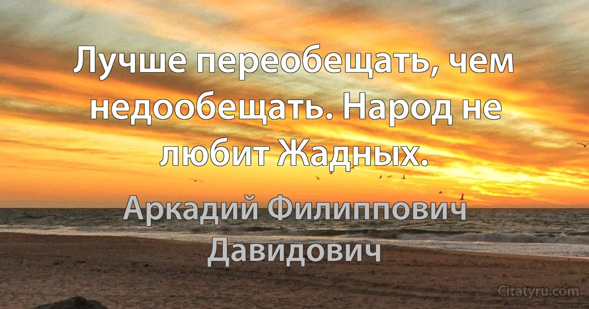 Лучше переобещать, чем недообещать. Народ не любит Жадных. (Аркадий Филиппович Давидович)