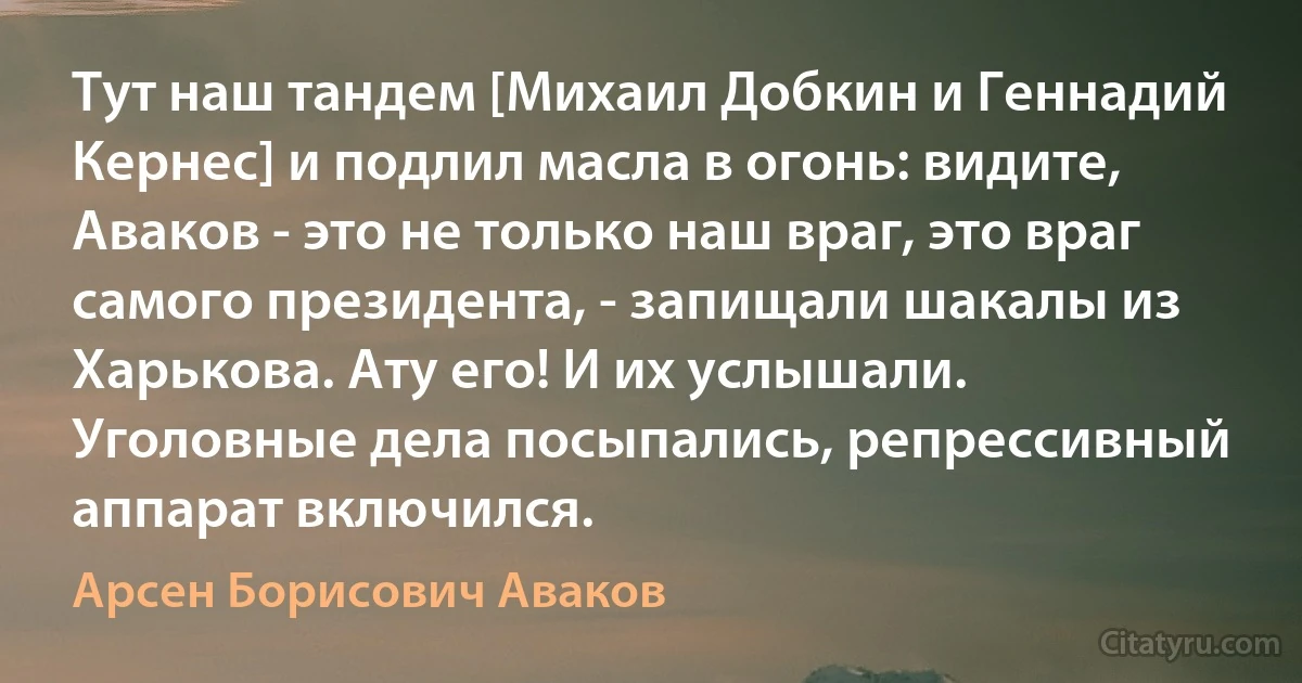 Тут наш тандем [Михаил Добкин и Геннадий Кернес] и подлил масла в огонь: видите, Аваков - это не только наш враг, это враг самого президента, - запищали шакалы из Харькова. Ату его! И их услышали. Уголовные дела посыпались, репрессивный аппарат включился. (Арсен Борисович Аваков)