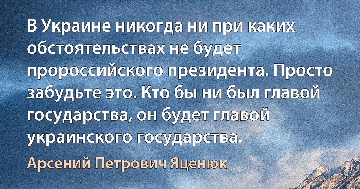 В Украине никогда ни при каких обстоятельствах не будет пророссийского президента. Просто забудьте это. Кто бы ни был главой государства, он будет главой украинского государства. (Арсений Петрович Яценюк)