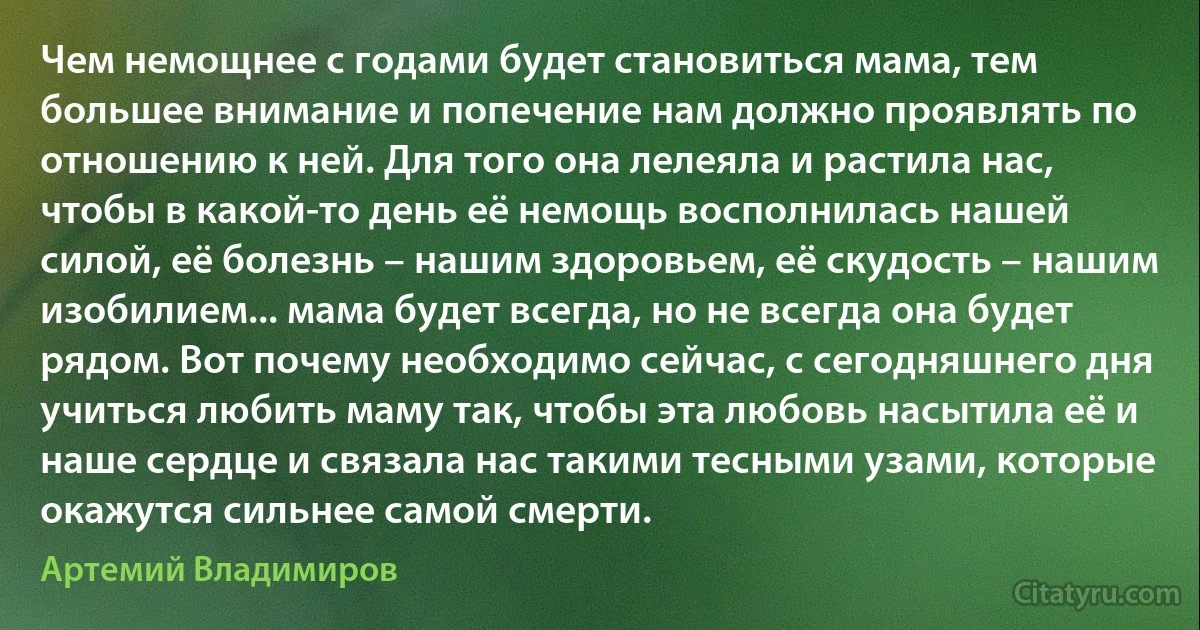 Чем немощнее с годами будет становиться мама, тем большее внимание и попечение нам должно проявлять по отношению к ней. Для того она лелеяла и растила нас, чтобы в какой-то день её немощь восполнилась нашей силой, её болезнь – нашим здоровьем, её скудость – нашим изобилием... мама будет всегда, но не всегда она будет рядом. Вот почему необходимо сейчас, с сегодняшнего дня учиться любить маму так, чтобы эта любовь насытила её и наше сердце и связала нас такими тесными узами, которые окажутся сильнее самой смерти. (Артемий Владимиров)